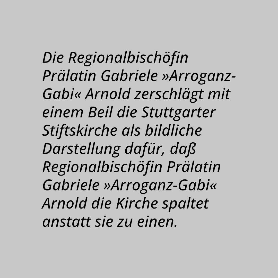 Die Regionalbischöfin Prälatin Gabriele »Arroganz-Gabi« Arnold zerschlägt mit einem Beil die Stuttgarter Stiftskirche als bildliche Darstellung dafür, daß Regionalbischöfin Prälatin Gabriele »Arroganz-Gabi« Arnold die Kirche spaltet anstatt sie zu einen. Auf dem Beil stehen die Begriffe »Homo-Ehe«, »Arroganz« und »2G-Regel«.